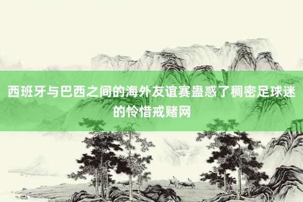 西班牙与巴西之间的海外友谊赛蛊惑了稠密足球迷的怜惜戒赌网