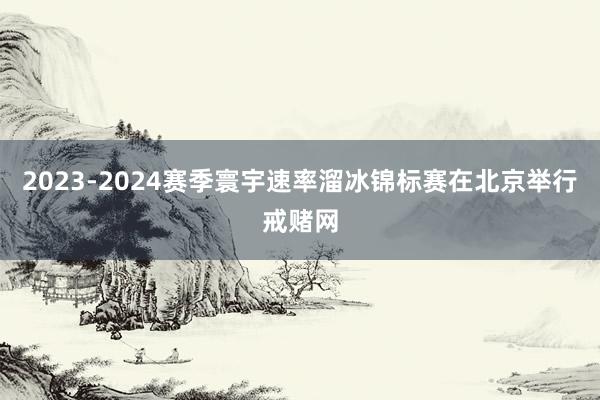 2023-2024赛季寰宇速率溜冰锦标赛在北京举行戒赌网