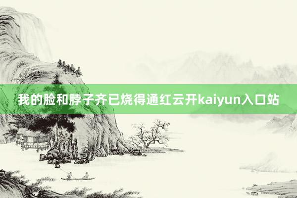 我的脸和脖子齐已烧得通红云开kaiyun入口站