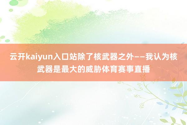 云开kaiyun入口站除了核武器之外——我认为核武器是最大的威胁体育赛事直播