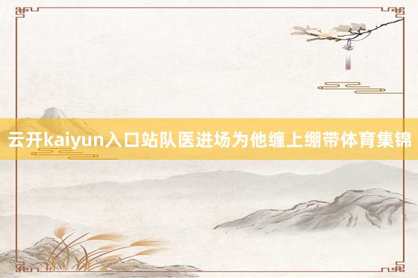 云开kaiyun入口站队医进场为他缠上绷带体育集锦