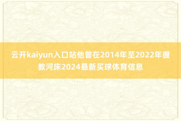 云开kaiyun入口站他曾在2014年至2022年握教河床2024最新买球体育信息