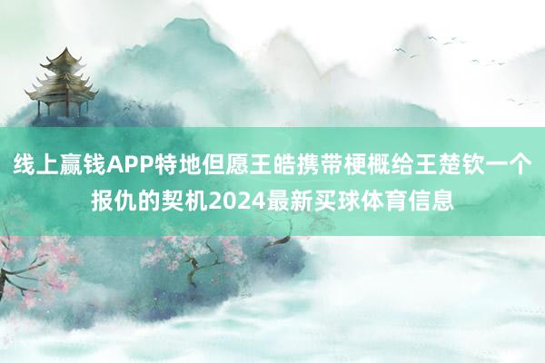 线上赢钱APP特地但愿王皓携带梗概给王楚钦一个报仇的契机2024最新买球体育信息