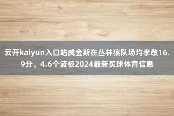 云开kaiyun入口站威金斯在丛林狼队场均孝敬16.9分、4.6个篮板2024最新买球体育信息