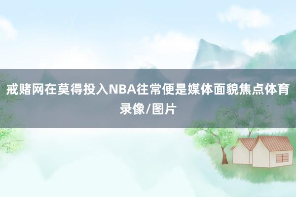 戒赌网在莫得投入NBA往常便是媒体面貌焦点体育录像/图片