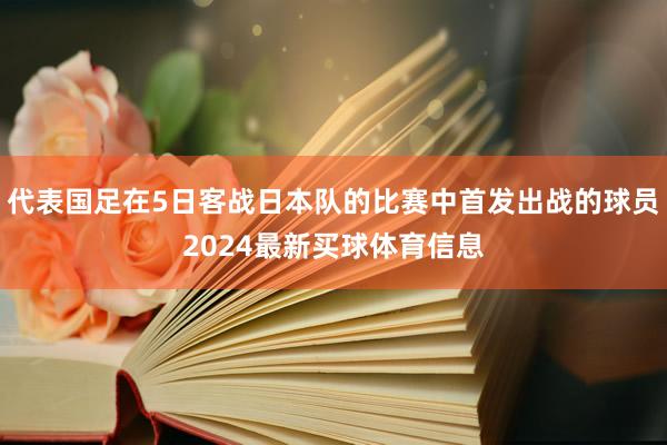 代表国足在5日客战日本队的比赛中首发出战的球员2024最新买球体育信息