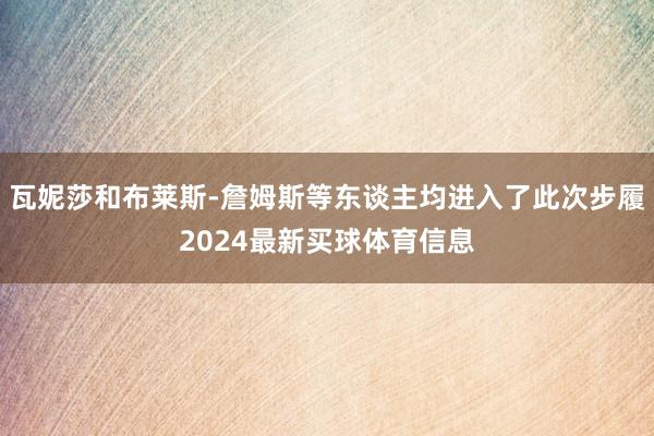 瓦妮莎和布莱斯-詹姆斯等东谈主均进入了此次步履2024最新买球体育信息