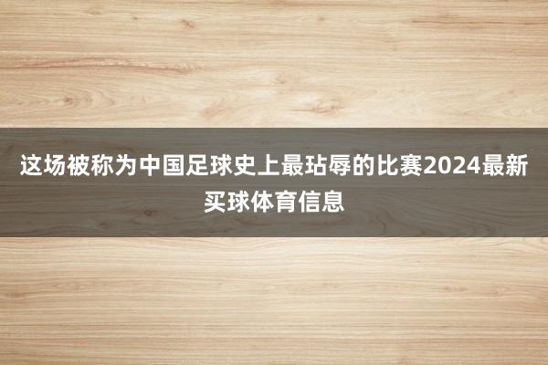 这场被称为中国足球史上最玷辱的比赛2024最新买球体育信息