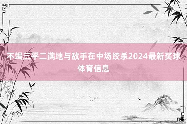 不竭三平二满地与敌手在中场绞杀2024最新买球体育信息