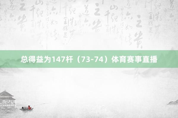 总得益为147杆（73-74）体育赛事直播