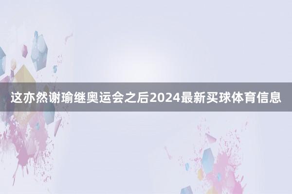 这亦然谢瑜继奥运会之后2024最新买球体育信息