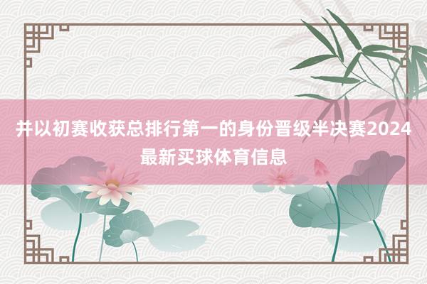 并以初赛收获总排行第一的身份晋级半决赛2024最新买球体育信息