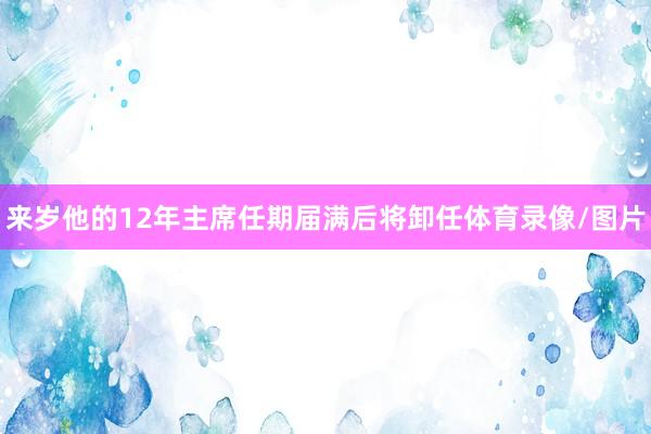 来岁他的12年主席任期届满后将卸任体育录像/图片