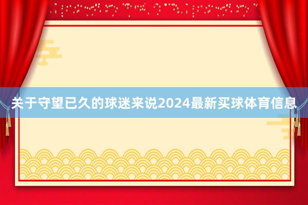 关于守望已久的球迷来说2024最新买球体育信息