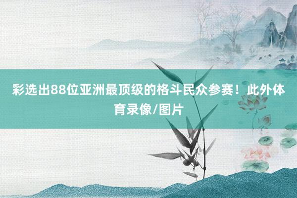 彩选出88位亚洲最顶级的格斗民众参赛！　　此外体育录像/图片