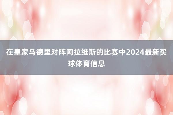 在皇家马德里对阵阿拉维斯的比赛中2024最新买球体育信息