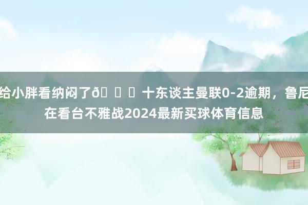 给小胖看纳闷了😖十东谈主曼联0-2逾期，鲁尼在看台不雅战2024最新买球体育信息