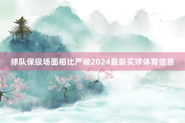 球队保级场面相比严峻2024最新买球体育信息