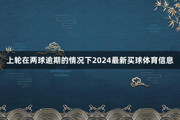 上轮在两球逾期的情况下2024最新买球体育信息