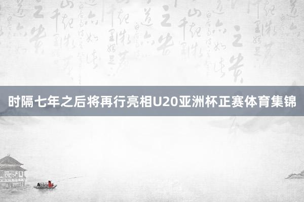 时隔七年之后将再行亮相U20亚洲杯正赛体育集锦