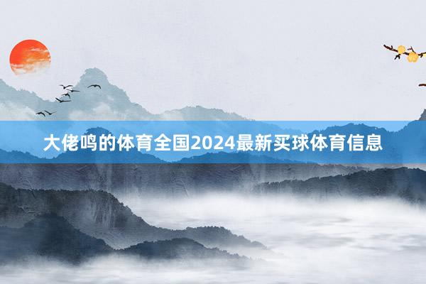 大佬鸣的体育全国　　2024最新买球体育信息