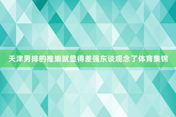 天津男排的推崇就显得差强东谈观念了体育集锦