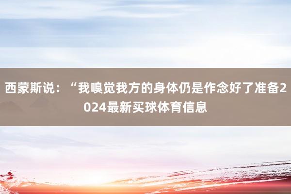 西蒙斯说：“我嗅觉我方的身体仍是作念好了准备2024最新买球体育信息