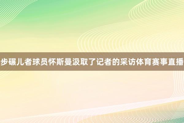 步碾儿者球员怀斯曼汲取了记者的采访体育赛事直播