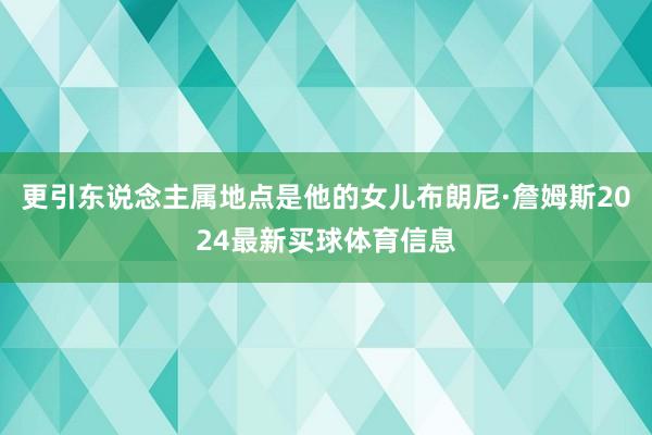 更引东说念主属地点是他的女儿布朗尼·詹姆斯2024最新买球体育信息