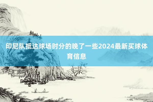 印尼队抵达球场时分的晚了一些2024最新买球体育信息