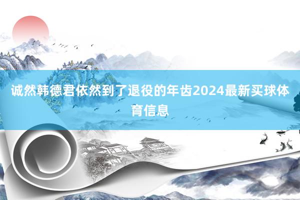 诚然韩德君依然到了退役的年齿2024最新买球体育信息