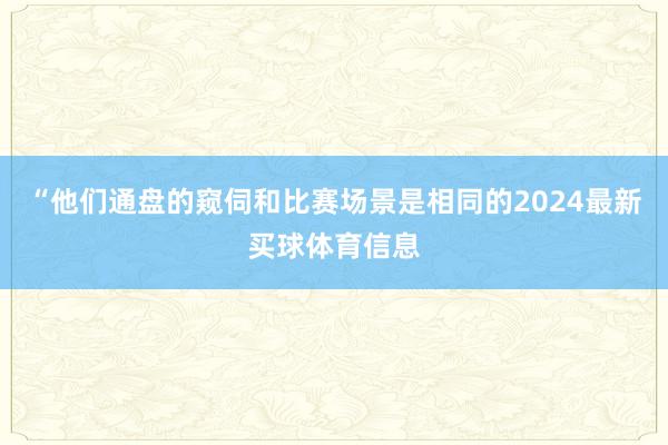 “他们通盘的窥伺和比赛场景是相同的2024最新买球体育信息