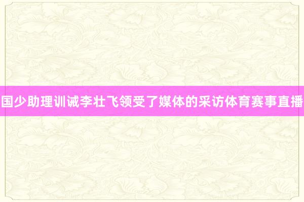 国少助理训诫李壮飞领受了媒体的采访体育赛事直播